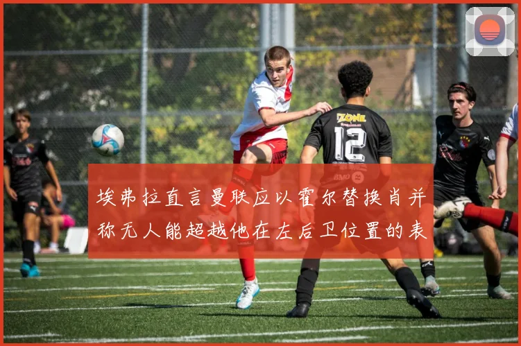 埃弗拉直言曼联应以霍尔替换肖并称无人能超越他在左后卫位置的表现