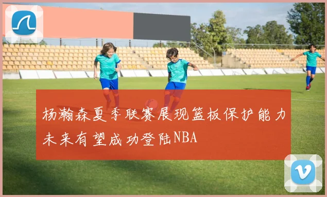 杨瀚森夏季联赛展现篮板保护能力未来有望成功登陆NBA