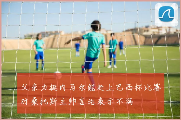 父亲力挺内马尔能赶上巴西杯比赛对桑托斯主帅言论表示不满