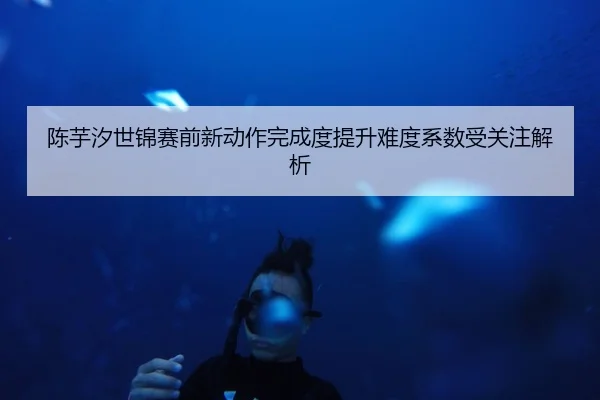 陈芋汐世锦赛前新动作完成度提升难度系数受关注解析