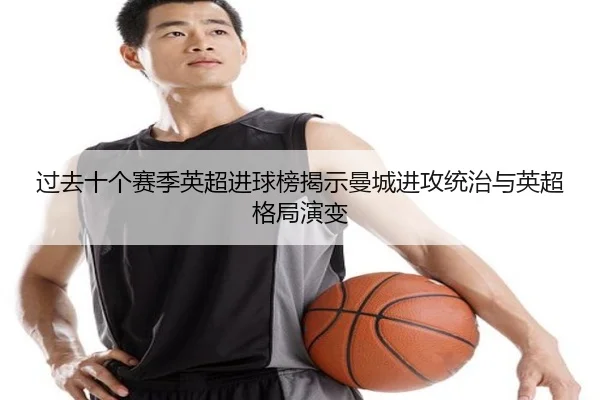 过去十个赛季英超进球榜揭示曼城进攻统治与英超格局演变