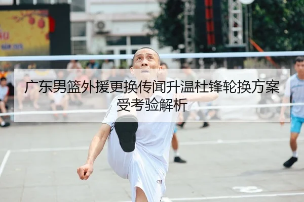 广东男篮外援更换传闻升温杜锋轮换方案受考验解析